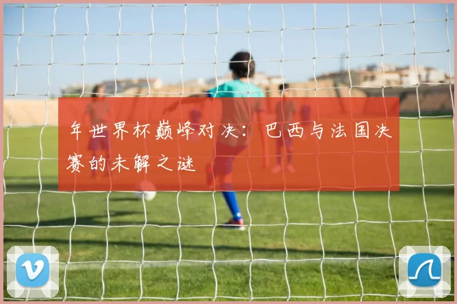 年世界杯巅峰对决：巴西与法国决赛的未解之谜