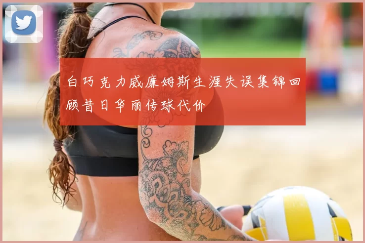 白巧克力威廉姆斯生涯失误集锦回顾昔日华丽传球代价