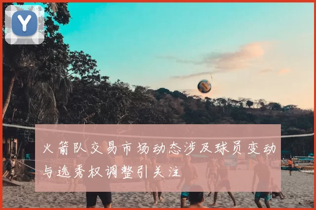 火箭队交易市场动态涉及球员变动与选秀权调整引关注