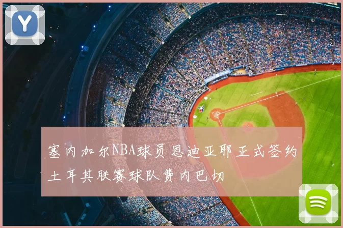 塞内加尔NBA球员恩迪亚耶正式签约土耳其联赛球队费内巴切