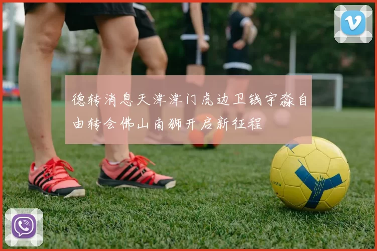 德转消息天津津门虎边卫钱宇淼自由转会佛山南狮开启新征程