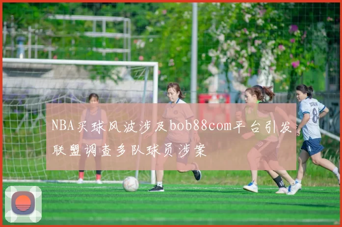 NBA买球风波涉及bob88com平台引发联盟调查多队球员涉案