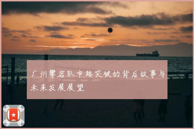 广州攀岩队中路突破的背后故事与未来发展展望