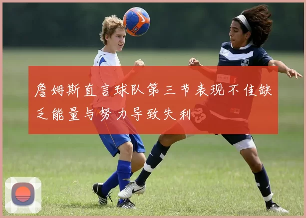 詹姆斯直言球队第三节表现不佳缺乏能量与努力导致失利